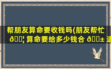 帮朋友算命要收钱吗(朋友帮忙 🐦 算命要给多少钱合 🐱 适)